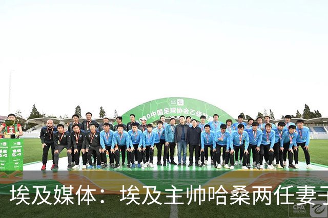 埃及媒体：埃及主帅哈桑两任妻子发生肢体冲突，哈桑本人一度昏厥